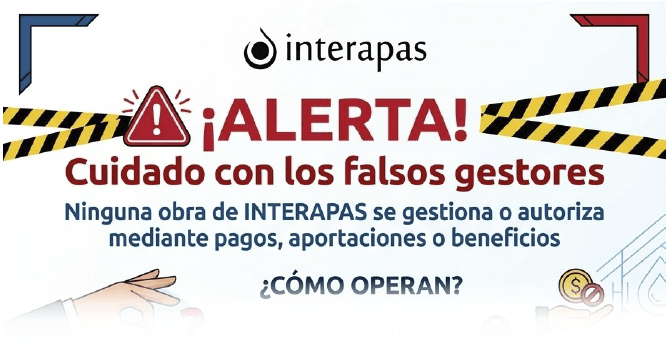 ¡ALERTA! CUIDADO CON LOS FALSOS \r\nGESTORES: NINGUNA OBRA DE \r\nINTERAPAS SE GESTIONA O AUTORIZA \r\nMEDIANTE PAGOS, APORTACIONES O \r\nBENEFICIOS.