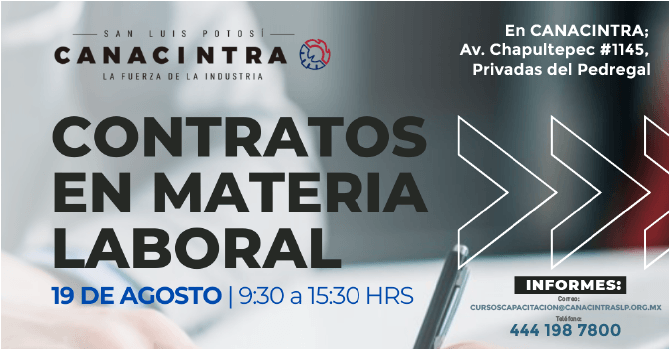 TALLER PRESENCIAL: CONTRATOS EN 
MATERIA LABORAL, CON DURACIÓN DE 
6 HORAS, ESTE 19 DE AGOSTO, DE 
9:30 A 15:30 HRS, EN LAS 
INSTALACIONES DE CANACINTRA. 
INFORMES E INSCRIPCIÓN: 
CURSOSCAPACITACION@CANACINTRASLP
.ORG.MX O 444 1987800