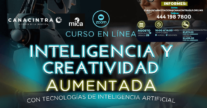 CURSO MODALIDAD VIRTUAL: 
“INTELIGENCIA Y CREATIVIDAD 
AUMENTADA”, CON TECNOLOGÍAS DE 
INTELIGENCIA ARTIFICIAL, ESTE 
19 Y 29 DE AGOSTO, DE 10:00 A 
14:00 HRS. DESCUENTO PARA 
AFILIADOS CANACINTRA. 
INSCRIPCIONES: 
CURSOSCAPACITACION@CANACINTRAS
LP.ORG.MX O 4441987800