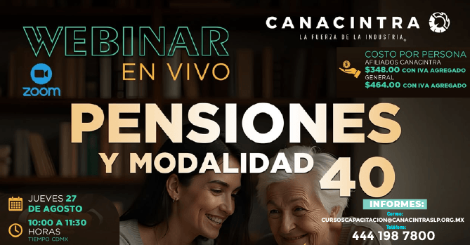 WEBINAR EN VIVO “PENSIONES Y 
MODALIDAD 40”, CONOCE LOS 
ASPECTOS MÁS IMPORTANTES PARA 
TOMAR DECISIONES Y GARANTIZAR 
UNA ÓPTIMA PENSIÓN. ESTE 
JUEVES 27 DE AGOSTO, DE 10:00 
A 11:30HRS. COSTO P/P: $348.00 
AFILIADOS | $464.00 GENERAL. 
REGISTRO INDISPENSABLE: 
CURSOSCAPACITACION@CANACINTRAS
LP.ORG.MX O AL 4441987800.