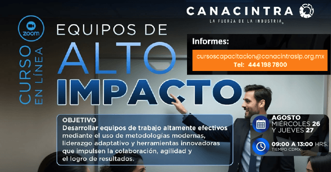 CURSO MODALIDAD VIRTUAL: EQUIPOS \r\nDE ALTO IMPACTO, ESTE 26 Y 27 DE \r\nAGOSTO DE 10:00 A 14:00 HRS. \r\nDESCUENTO PARA AFILIADOS \r\nCANACINTRA. INSCRIPCIONES: \r\nCURSOSCAPACITACION@CANACINTRASLP\r\n.ORG.MX O 4441987800