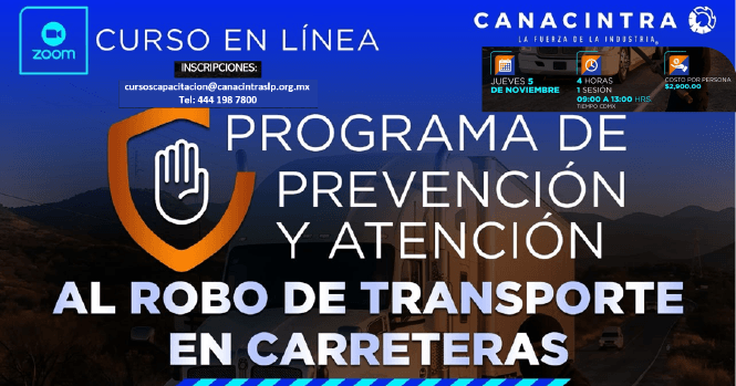 CURSO EN LÍNEA: PREVENCIÓN Y 
ATENCIÓN AL ROBO DE TRANSPORTE 
EN CARRETERA, ESTE JUEVES 05 DE 
NOVIEMBRE, CON DURACIÓN DE 4 
HORAS. INVERSIÓN: $2500.00 
+ IVA, INSCRIPCIONES: 
CURSOSCAPACITACION@CANACINTRASLP
.ORG.MX O 4441987800.