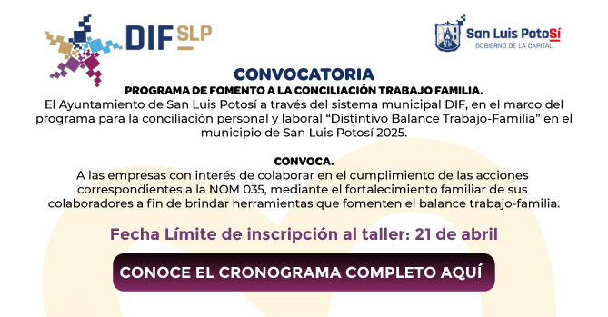 PROGRAMA DE FOMENTO A LA 
CONCILIACIÓN TRABAJO FAMILIA.
EL AYUNTAMIENTO DE SAN LUIS POTOSÍ 
A TRAVÉS DEL SISTEMA MUNICIPAL 
DIF, EN EL MARCO DELPROGRAMA PARA 
LA CONCILIACIÓN PERSONAL Y LABORAL 
“DISTINTIVO BALANCE TRABAJO-
FAMILIA”