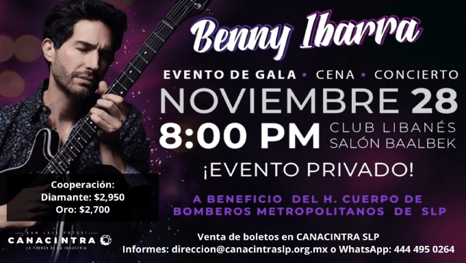 EVENTO DE GALA: “CENA - CONCIERTO 
CON BENNY IBARRA.” - FECHA: 28 
NOVIEMBRE 8:00 PM CLUB LIBANÉS 
SALÓN BAALBEK, EVENTO PRIVADO A 
BENEFICIO DEL H. CUERPO DE 
BOMBEROS METROPOLITANOS SLP Y 
COMITÉ PRO CUERPO DE BOMBEROS DE 
SLP.