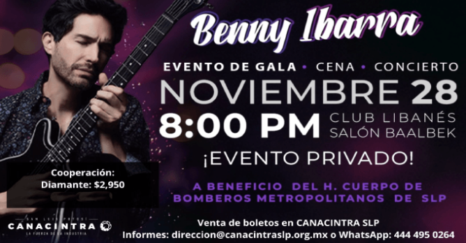EVENTO DE GALA: “CENA - CONCIERTO 
CON BENNY IBARRA.” - FECHA: 28 
NOVIEMBRE 8:00 PM CLUB LIBANÉS 
SALÓN BAALBEK, EVENTO PRIVADO A 
BENEFICIO DEL H. CUERPO DE 
BOMBEROS METROPOLITANOS SLP Y 
COMITÉ PRO CUERPO DE BOMBEROS DE 
SLP