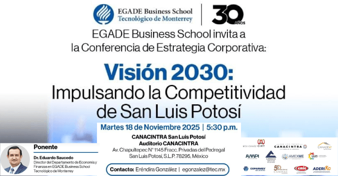 VISIÓN 2030: IMPULSANDO LA 
COMPETITIVIDAD DE SAN LUIS POTOSÍ 
LA ESCUELA DE NEGOCIOS EGADE 
BUSINESS SCHOOL DEL ITESM INVITA A 
LA CONFERENCIA MAGISTRAL.