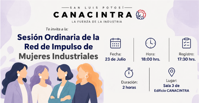 SESIÓN ORDINARIA DE LA RED DE 
IMPULSO DE MUJERES INDUSTRIALES: 
FECHA: 23 DE JULIO 18:00 HRS 
REGISTRO: 17:00 HRS EN SALA 3 DE 
EDIFICIO CANACINTRA SLP DURACIÓN 
2 HORAS.