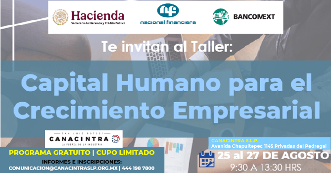 TALLER GRATUITO EN COLABORACIÓN 
CON NAFIN: “CAPITAL HUMANO PARA 
EL CRECIMEINTO EMPRESARIAL”, DEL 
25 AL 27 DE AGOSTO, DURACIÓN DE 
12 HORAS. REGISTRO SIN COSTO: 
COMUNICACION@CANACINTRASLP.ORG.M
X O AL 4441987800 | CUPO 
LIMITADO.